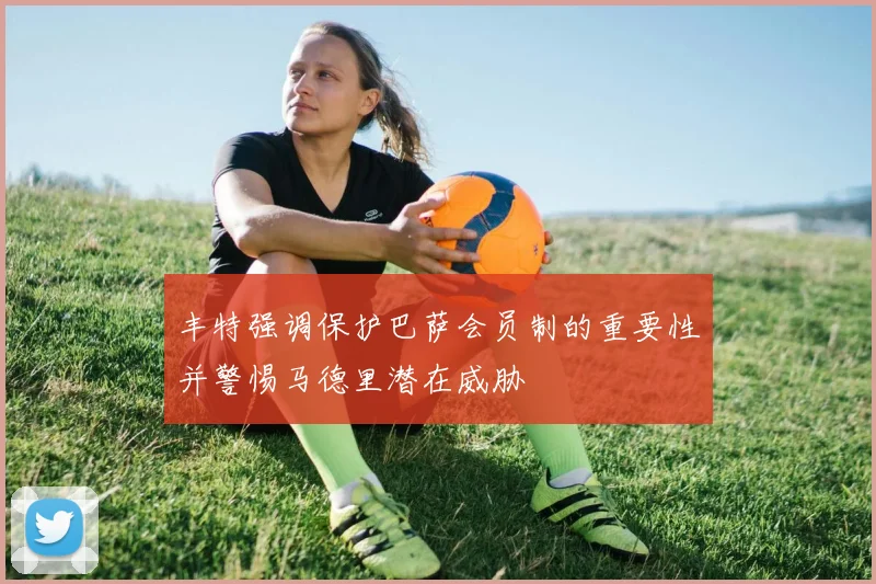 丰特强调保护巴萨会员制的重要性并警惕马德里潜在威胁
