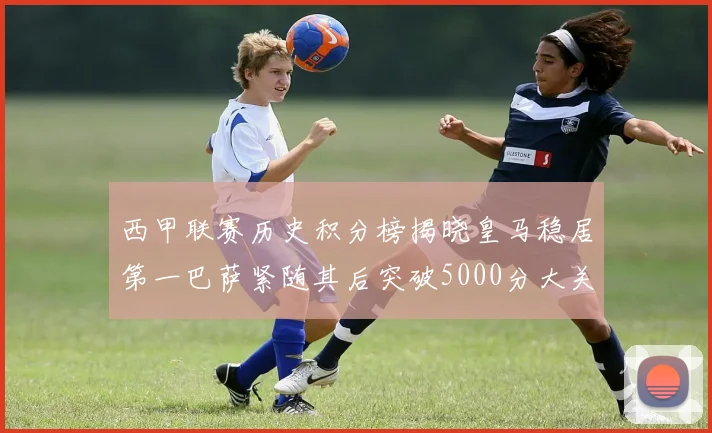 西甲联赛历史积分榜揭晓皇马稳居第一巴萨紧随其后突破5000分大关