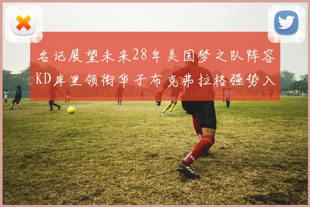 名记展望未来28年美国梦之队阵容KD库里领衔华子布克弗拉格强势入选