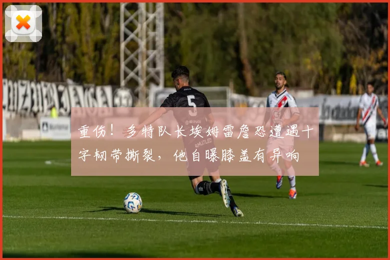 重伤！多特队长埃姆雷詹恐遭遇十字韧带撕裂，他自曝膝盖有异响