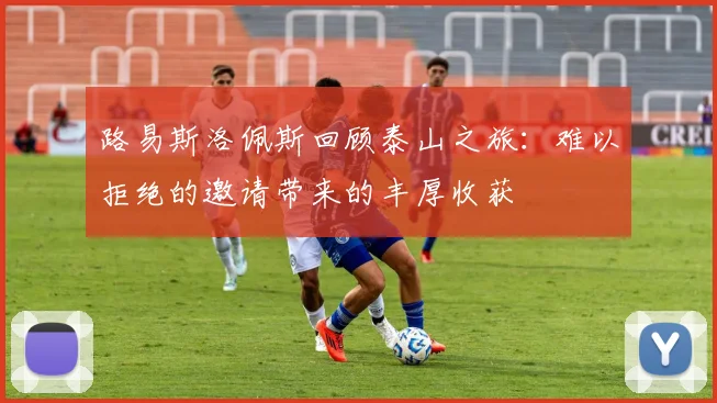 路易斯洛佩斯回顾泰山之旅：难以拒绝的邀请带来的丰厚收获