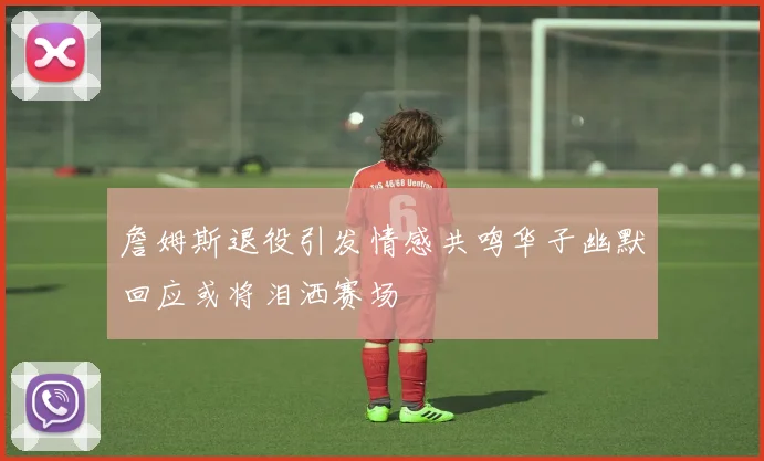 詹姆斯退役引发情感共鸣华子幽默回应或将泪洒赛场