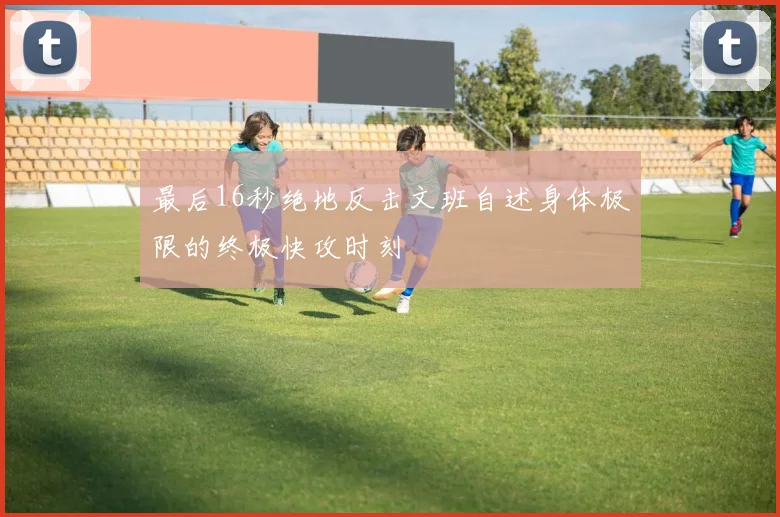 最后16秒绝地反击文班自述身体极限的终极快攻时刻