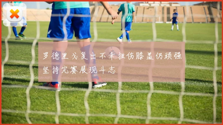 罗德里戈复出不幸扭伤膝盖仍顽强坚持完赛展现斗志
