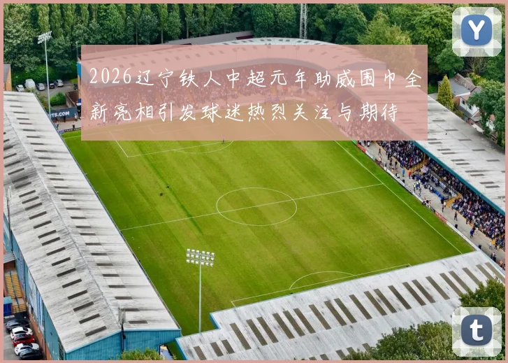 2026辽宁铁人中超元年助威围巾全新亮相引发球迷热烈关注与期待