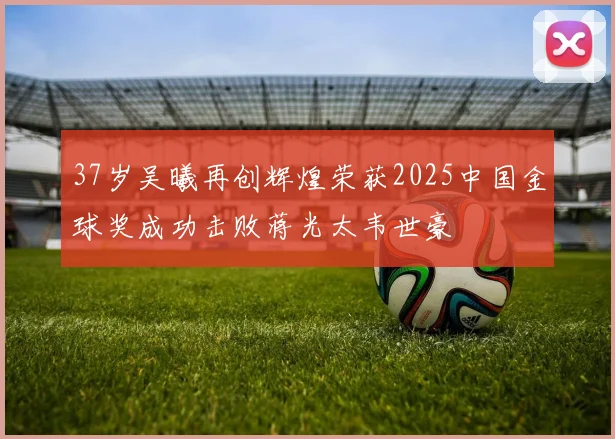 37岁吴曦再创辉煌荣获2025中国金球奖成功击败蒋光太韦世豪