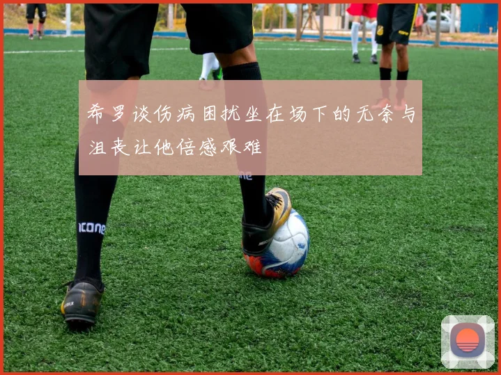 希罗谈伤病困扰坐在场下的无奈与沮丧让他倍感艰难