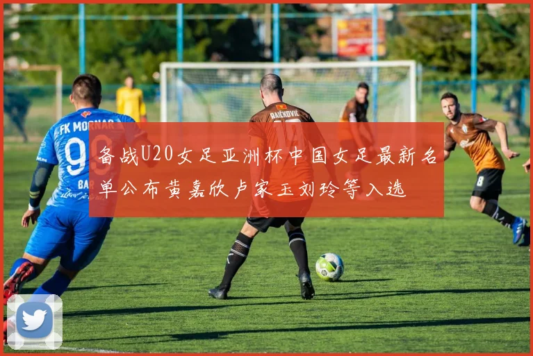 备战U20女足亚洲杯中国女足最新名单公布黄嘉欣卢家玉刘玲等入选