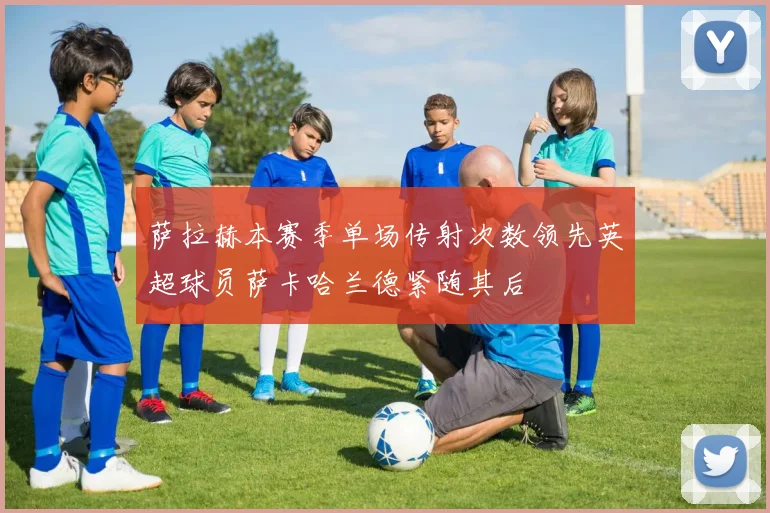 萨拉赫本赛季单场传射次数领先英超球员萨卡哈兰德紧随其后