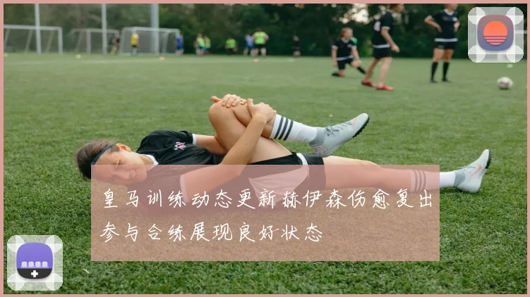 皇马训练动态更新赫伊森伤愈复出参与合练展现良好状态