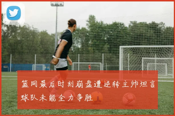 篮网最后时刻崩盘遭逆转主帅坦言球队未能全力争胜