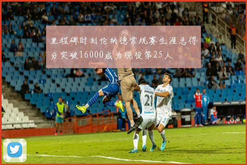 里程碑时刻伦纳德常规赛生涯总得分突破16000成为现役第25人
