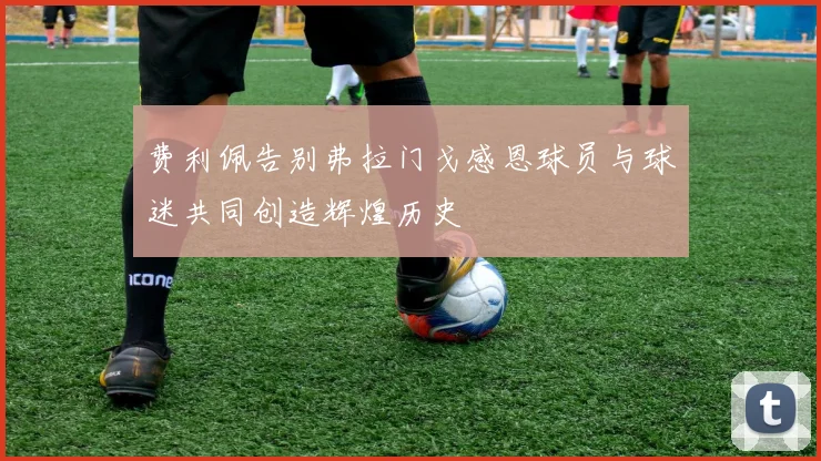 费利佩告别弗拉门戈感恩球员与球迷共同创造辉煌历史