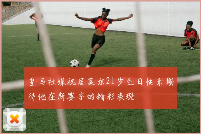 皇马社媒祝居莱尔21岁生日快乐期待他在新赛季的精彩表现