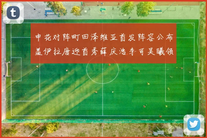 申花对阵町田泽维亚首发阵容公布盖伊拉唐迎首秀薛庆浩李可吴曦领衔出战