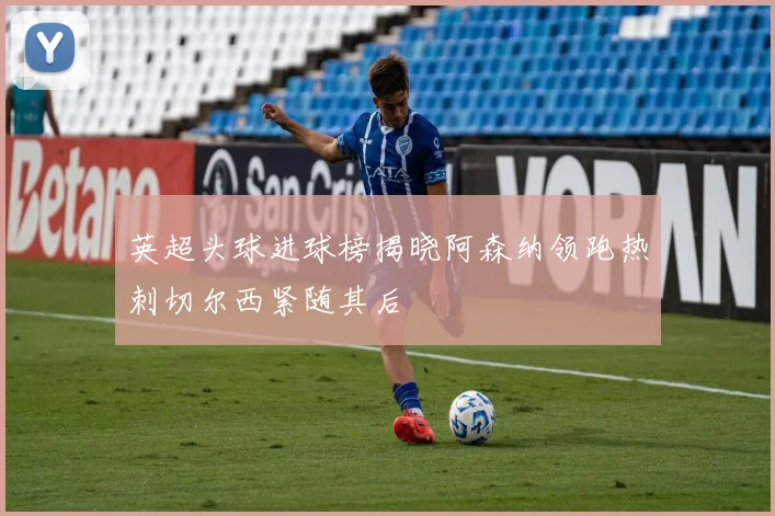 英超头球进球榜揭晓阿森纳领跑热刺切尔西紧随其后