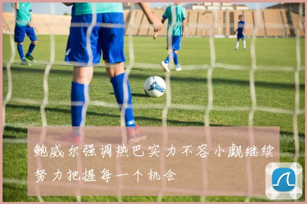 鲍威尔强调热巴实力不容小觑继续努力把握每一个机会