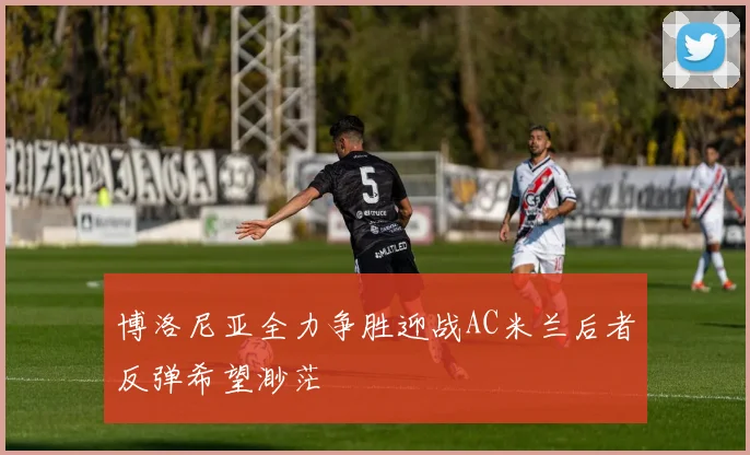 博洛尼亚全力争胜迎战AC米兰后者反弹希望渺茫